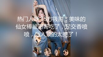 热门人妖 TS方筱甜：美味的仙女棒被哥哥吃了，足交香喷喷，后入顶的太爽了！