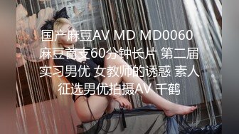 国产麻豆AV MD MD0060 麻豆首支60分钟长片 第二届实习男优 女教师的诱惑 素人征选男优拍摄AV 千鹤