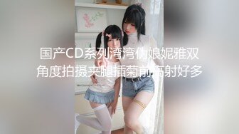 国产CD系列湾湾伪娘妮雅双角度拍摄夹腿插菊前高射好多