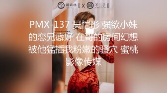 PMX-137 吴恺彤 强欲小妹的恋兄癖好 在哥的房间幻想被他猛插我粉嫩的骚穴 蜜桃影像传媒