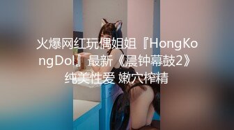 火爆网红玩偶姐姐『HongKongDol』最新《晨钟幕鼓2》纯美性爱 嫩穴榨精