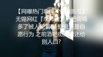 【网曝热门事件??惊爆新瓜】无锡网红『李师雅』酒吧街喝多了被人轮着操 据说还是自愿行为 之前酒吧街门口还给别人口?