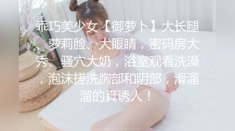 乖巧美少女【御萝卜】大长腿、萝莉脸、大眼睛，密码房大秀、骚穴大奶，浴室观看洗澡，泡沫搓洗胸部和阴部，滑溜溜的真诱人！