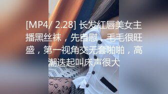 [MP4/ 2.28] 长发红唇美女主播黑丝袜，先自慰，毛毛很旺盛，第一视角交无套啪啪，高潮迭起叫床声很大