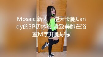 Mosaic 新人！逆天长腿Candy的3P初体验 紧致美鲍在浴室M字开腿尿尿