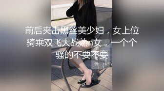 前后夹击黑丝美少妇，女上位骑乘双飞大战熟n女，一个个骚的不要不要