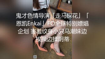 鬼才色情导演「走马探花」「恩凯Enkai」FO全球特别嫖娼企划 害羞纹身小只马潮妹边挨操边揉阴蒂