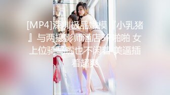 [MP4]深圳极品嫩模『小乳猪』与两摄影师酒店3P啪啪 女上位骑马嘴也不闲着 美逼插着超爽