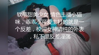 软萌甜美少女 情色主播小猫咪，乖乖小可爱主打的就是一个反差，校园女神清纯的外表，私下里反差淫荡