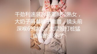 干劲利速装嫩马尾辫轻熟女，大奶子隔着裤子磨蹭，镜头前深喉69掰穴，大屁股打桩猛操操的受不了