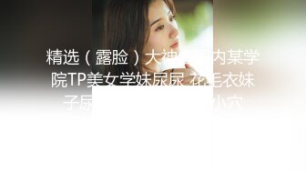 精选（露脸）大神去国内某学院TP美女学妹尿尿 花毛衣妹子尿完还要摸摸自己小穴