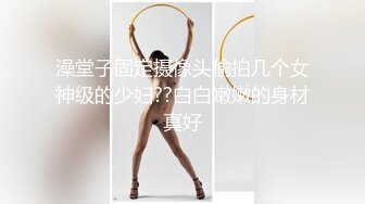 澡堂子固定摄像头偷拍几个女神级的少妇??白白嫩嫩的身材真好