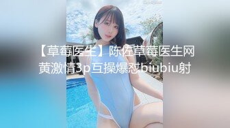 【草莓医生】陈佐草莓医生网黄激情3p互操爆怼biubiu射