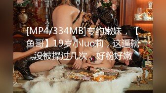 [MP4/334MB]专约嫩妹，【鱼哥】19岁小luo莉，这逼就没被操过几次，好粉好嫩