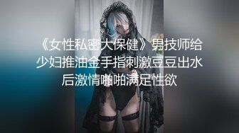 《女性私密大保健》男技师给少妇推油金手指刺激豆豆出水后激情啪啪满足性欲