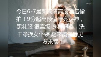 今日6-7最新高清高质酒店偷拍！9分超高颜值漂亮女神，黑礼服 很高级 身材超棒，洗干净换女仆装 翻来覆去等男友来操