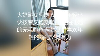 大奶熟女阿姨 在家被年轻小伙按着又抱又啃 猛力抽插她的无毛鲍鱼 阿姨就是喜欢年轻的鸡吧坚挺有力