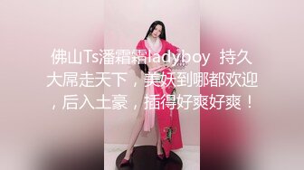 佛山Ts潘霜霜ladyboy  持久大屌走天下，美妖到哪都欢迎，后入土豪，插得好爽好爽！