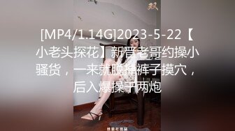 [MP4/1.14G]2023-5-22【小老头探花】新晋老哥约操小骚货，一来就脱掉裤子摸穴，后入爆操干两炮