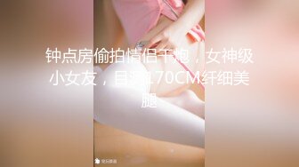 钟点房偷拍情侣干炮，女神级小女友，目测170CM纤细美腿