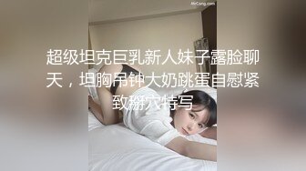 超级坦克巨乳新人妹子露脸聊天，坦胸吊钟大奶跳蛋自慰紧致掰穴特写