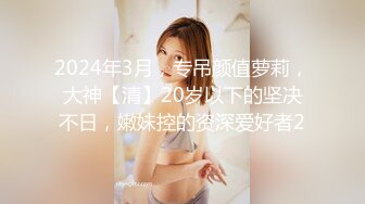 2024年3月，专吊颜值萝莉，大神【清】20岁以下的坚决不日，嫩妹控的资深爱好者2