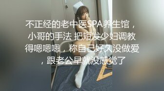 不正经的老中医SPA养生馆，小哥的手法 把短发少妇调教得嗯嗯嗯，称自己好久没做爱，跟老公早就没感觉了