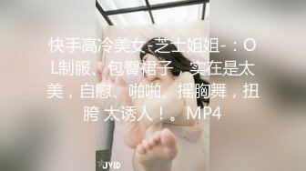 快手高冷美女-芝士姐姐-：OL制服、包臀裙子，实在是太美，自慰、啪啪、摇胸舞，扭胯 太诱人！。MP4