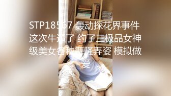 STP18567 轰动探花界事件 这次牛逼了 约了三极品女神级美女各种舞骚弄姿 模拟做爱