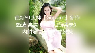 最新91大神『Goporn』新作甄选 高清《高颜扫街实录》内射爆操天然白虎嫩妹