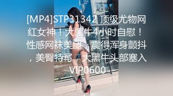 [MP4]STP31342 顶级尤物网红女神！大黑牛4小时自慰！性感网袜美腿，震得浑身颤抖，美臀特写，大黑牛头部塞入 VIP0600