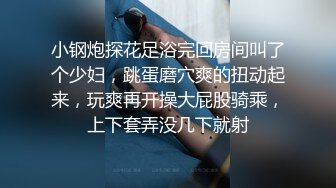 小钢炮探花足浴完回房间叫了个少妇，跳蛋磨穴爽的扭动起来，玩爽再开操大屁股骑乘，上下套弄没几下就射