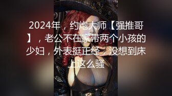 2024年，约炮大师【强推哥】，老公不在家带两个小孩的少妇，外表挺正经，没想到床上这么骚