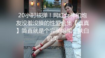 20小时核弹！网红女神和炮友没羞没臊的性爱合集【真真】简直就是个完美炮架！肤白貌美