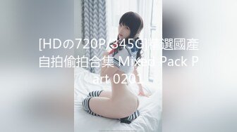 [HDの720P/345G]精選國產自拍偷拍合集 Mixed Pack Part 0201